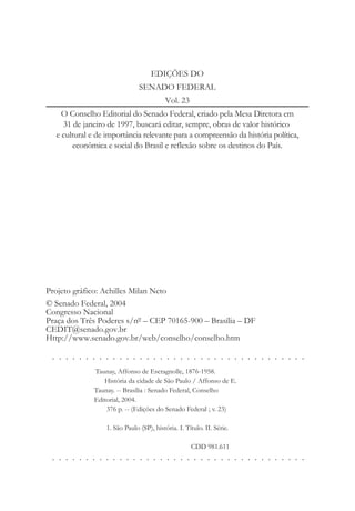 EDIÇÕES DO
SENADO FEDERAL
Vol. 23
O Conselho Editorial do Senado Federal, criado pela Mesa Diretora em
31 de janeiro de 1997, buscará editar, sempre, obras de valor histórico
e cultural e de importância relevante para a compreensão da história política,
econômica e social do Brasil e reflexão sobre os destinos do País.
Projeto gráfico: Achilles Milan Neto
© Senado Federal, 2004
Congresso Nacional
Praça dos Três Poderes s/nº – CEP 70165-900 – Brasília – DF
CEDIT@senado.gov.br
Http://www.senado.gov.br/web/conselho/conselho.htm
. . . . . . . . . . . . . . . . . . . . . . . . . . . . . . . . . . . . . .
. . . . . . . . . . . . . . . . . . . . . . . . . . . . . . . . . . . . . .
Taunay, Affonso de Escragnolle, 1876-1958.
História da cidade de São Paulo / Affonso de E.
Taunay. -- Brasília : Senado Federal, Conselho
Editorial, 2004.
376 p. -- (Edições do Senado Federal ; v. 23)
1. São Paulo (SP), história. I. Título. II. Série.
CDD 981.611
 