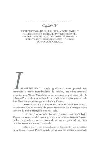 . . . . . . . . . . . . . . . . . . . . . . . . .
Capítulo IV
RECRUDESCÊNCIA DA GUERRA CIVIL. ACORDO ENTRE OS
PAULISTANOS E OS JESUÍTAS REINTEGRADOS EM SEU
COLÉGIO. A PACIFICAÇÃO DO CONDE DE ATOUGUIA.
RENOVAMENTO DE HOSTILIDADES. O ACORDO
DO OUVIDOR PORTUGAL
INESPERADAMENTE surgiu gravíssimo caso pessoal que
promoveu a maior recrudescência de paixões, um crime passional
cometido por Alberto Pires, filho de um dos maiores potentados da vila
Salvador Pires, e de uma mulher de extraordinária energia e pugnacidade
Inês Monteiro de Alvarenga, alcunhada a Matrona.
Matou a sua mulher, Leonor de Camargo Cabral, sob pretexto
de adultério. Era ela sobrinha da grande irmandade dos Camargos, todos
homens do maior prestígio e situação social.
Este caso é sobremodo obscuro e controvertido. Supõe Pedro
Taques que o amante de Leonor seria seu concunhado Antônio Pedroso
de Barros, grande sertanista e potentado em arcos a quem Alberto Pires
também assassinou numa emboscada.
Mas a esta versão contradizem os documentos do inventário
de Antônio Pedroso. Parece fora de dúvida que ele pereceu assassinado
 