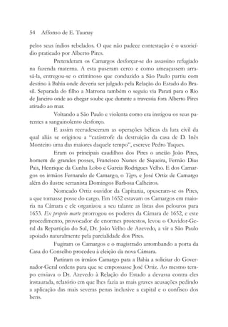 pelos seus índios rebelados. O que não padece contestação é o uxoricí-
dio praticado por Alberto Pires.
Pretenderam os Camargos desforçar-se do assassino refugiado
na fazenda materna. A esta puseram cerco e como ameaçassem arra-
sá-la, entregou-se o criminoso que conduzido a São Paulo partiu com
destino à Bahia onde deveria ser julgado pela Relação do Estado do Bra-
sil. Separada do filho a Matrona também o seguiu via Parati para o Rio
de Janeiro onde ao chegar soube que durante a travessia fora Alberto Pires
atirado ao mar.
Voltando a São Paulo e violenta como era instigou os seus pa-
rentes a sanguinolento desforço.
E assim recrudesceram as operações bélicas da luta civil da
qual aliás se originou a “catástrofe da destruição da casa de D. Inês
Monteiro uma das maiores daquele tempo”, escreve Pedro Taques.
Eram os principais caudilhos dos Pires o ancião João Pires,
homem de grandes posses, Francisco Nunes de Siqueira, Fernão Dias
Pais, Henrique da Cunha Lobo e Garcia Rodrigues Velho. E dos Camar-
gos os irmãos Fernando de Camargo, o Tigre, e José Ortiz de Camargo
além do ilustre sertanista Domingos Barbosa Calheiros.
Nomeado Ortiz ouvidor da Capitania, opuseram-se os Pires,
a que tomasse posse do cargo. Em 1652 estavam os Camargos em maio-
ria na Câmara e ele organizou a seu talante as listas dos pelouros para
1653. Ex proprio marte prorrogou os poderes da Câmara de 1652, e este
procedimento, provocador de enormes protestos, levou o Ouvidor-Ge-
ral da Repartição do Sul, Dr. João Velho de Azevedo, a vir a São Paulo
apoiado naturalmente pela parcialidade dos Pires.
Fugiram os Camargos e o magistrado arrombando a porta da
Casa do Conselho procedeu à eleição da nova Câmara.
Partiram os irmãos Camargo para a Bahia a solicitar do Gover-
nador-Geral ordens para que se empossasse José Ortiz. Ao mesmo tem-
po enviava o Dr. Azevedo à Relação do Estado a devassa contra eles
instaurada, relatório em que lhes fazia as mais graves acusações pedindo
a aplicação das mais severas penas inclusive a capital e o confisco dos
bens.
54 Affonso de E. Taunay
 