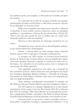 dos partidos em luta, um vereador e o Procurador do Conselho por parte
dos neutros.
Foi a provisão do Conde de Atouguia recebida com grandes
manifestações de júbilo em São Paulo e o Rei muito encareceu a decisão
do seu Delegado no Governo-Geral.
Pedira este aos paulistas que esquecessem o passado e voltassem
à concórdia. E neste sentido escreveu numerosas cartas aos principais
repúblicos e especialmente à Matrona de cuja atitude dizia a D. João IV:
“Não é justo que por a porfia de uma só mulher, que era a parte mais
obstinada, padecesse toda uma capitania.”
Mostrou-se Inês Monteiro de Alvarenga irredutível em seu
rancor.
Ameaçada foi com a devassa de um desembargador sindican-
te que saberia reduzir-lhe a intransigência.
Sofrera a Matrona além de tudo enormes danos materiais
durante a guerra civil e exigia que os Camargos a indenizassem.
A Atouguia em 1656 sucedeu no Governo-Geral Francisco
Barreto de Meneses que à Câmara felicitou pela paz pedindo-lhe organi-
zasse uma expedição destinada a reprimir as correrias dos índios do ser-
tão baiano. Aos sertanistas de tal conduta acenou com as vantagens da
escravização dos índios apresados.
Esta expedição, organizou-se com efeito sob o comando de
dois sertanistas notáveis, ambos chefes dos mais prestigiosos da facção
dos Camargos, Domingos Barbosa Calheiros e Fernando de Camargo.
Em outubro de 1658 chegou a Salvador onde entrou em campanha que
aliás teve deplorável desfecho.
Neste milésimo recrudesceram notavelmente os tumultos em
São Paulo por mais que Francisco Barreto procurasse apaziguar os ânimos.
Em 1659 agravou-se a situação. Digladiavam-se as duas facções
terrivelmente. Estava agora à testa dos Pires Fernão Dias Pais a enfrentar
José Ortiz de Camargo. Aflito falava Barreto em ir pessoalmente acomo-
dar o sanguinolento dissídio e incumbiu o Dr. Pedro de Mustre Portugal,
Ouvidor-Geral da Repartição do Sul de proceder a nova tentativa de paz.
Estavam porém, ao que parece, ambos os partidos exaustos e
assim pôde o magistrado conseguir o apaziguamento definitivo a 1º de
História da Cidade de São Paulo 57
 