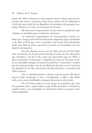 janeiro de 1660. Assinaram os dois grandes chefes solene termo de de-
posição das armas e promessa, como bons vassalos de Sua Majestade e
a bem da conservação de sua República, de desistirem de quaisquer con-
tendas. Deram-se as mãos em presença do Ouvidor.
Daí decorreria longo período de paz entre os paulistanos que
voltaram as atividades para as empresas sertanistas.
As referências fragmentárias da documentação tornam evi-
dente que a longa guerra civil foi sobremodo sanguinosa, quase arruinando
a vila. Mas os fatos que a elas se prendem estão muito mal esclarecidos,
ainda, pela falta de provas que talvez possam vir, abundantes até, dos
arquivos portugueses.
Em fins daquele mesmo ano de 1660 ocorrera em São Paulo
sério movimento de revolta contra Salvador Correia de Sá e Benevides
que anunciara a sua ida à vila, como seu governador que era. Pediu o
povo amotinado à Câmara que o impedisse de fazer tal visita por se tra-
tar de autoridade inimiga da capital dos paulistas. Corria entre os índios
que ele vinha promulgar a lei de sua libertação absoluta o que já motivara
um princípio de revolta, movimento do qual decorrera o assassinato de
vários brancos.
Não se intimidou porém o famoso cabo-de-guerra. De Santos
lançou bando anistiando os que o hostilizavam e subiu a São Paulo
onde, com a maior habilidade, conseguiu desarmar os adversários.
Por tal forma captou as boas graças dos paulistas que estes
lhe prestaram todo o apoio contra os que no Rio de Janeiro se haviam in-
surgido contra a sua autoridade em movimento dentro em pouco cruel-
mente reprimido.
58 Affonso de E. Taunay
 