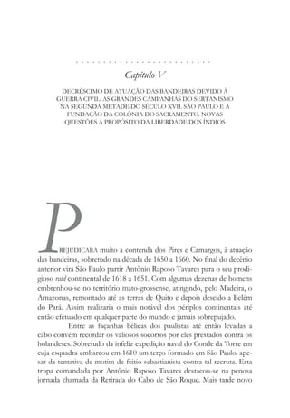 . . . . . . . . . . . . . . . . . . . . . . . . .
Capítulo V
DECRÉSCIMO DE ATUAÇÃO DAS BANDEIRAS DEVIDO À
GUERRA CIVIL. AS GRANDES CAMPANHAS DO SERTANISMO
NA SEGUNDA METADE DO SÉCULO XVII. SÃO PAULO E A
FUNDAÇÃO DA COLÔNIA DO SACRAMENTO. NOVAS
QUESTÕES A PROPÓSITO DA LIBERDADE DOS ÍNDIOS
P
REJUDICARA muito a contenda dos Pires e Camargos, à atuação
das bandeiras, sobretudo na década de 1650 a 1660. No final do decênio
anterior vira São Paulo partir Antônio Raposo Tavares para o seu prodi-
gioso raid continental de 1618 a 1651. Com algumas dezenas de homens
embrenhou-se no território mato-grossense, atingindo, pelo Madeira, o
Amazonas, remontado até as terras de Quito e depois descido a Belém
do Pará. Assim realizaria o mais notável dos périplos continentais até
então efetuado em qualquer parte do mundo e jamais sobrepujado.
Entre as façanhas bélicas dos paulistas até então levadas a
cabo convém recordar os valiosos socorros por eles prestados contra os
holandeses. Sobretudo da infeliz expedição naval do Conde da Torre em
cuja esquadra embarcou em 1610 um terço formado em São Paulo, ape-
sar da tentativa de motim de feitio sebastianista contra tal recruta. Esta
tropa comandada por Antônio Raposo Tavares destacou-se na penosa
jornada chamada da Retirada do Cabo de São Roque. Mais tarde novo
 