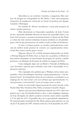 Descobriu-se, no território vicentino, o pequenino filão aurí-
fero do Jaraguá na contigüidade de São Paulo e mais umas pequenas
faisqueiras de rendimento minúsculo no litoral sul paulista; por Iguape,
Cananéia e Paranaguá.
No reinado de Afonso recrudesceu a ânsia pela pesquisa de
metais e pedras preciosas.
Dela decorreram as fracassadas expedições de João Correia
de Sá e Agostinho Barbalho Bezerra em busca de esmeraldas. Para o seu
bom êxito recorreu o monarca instantaneamente à Câmara de São Paulo
e a cinco dos mais notáveis sertanistas da época residentes na vila piratinin-
gana a fim de que procurassem, do melhor modo, auxiliar tal desiderato.
E tanto a Câmara quanto os vassalos, particularmente, trata-
ram do melhor modo possível de socorrer aos expedicionários forne-
cendo-lhes carnes, cereais, pano e armas.
Deposto Afonso VI, o infeliz monarca degenerado, seu irmão
o Príncipe Regente D. Pedro fixou as bases de sua política no Brasil em
dois pontos principais: na incentivação da pesquisa de metais, e pedras
preciosas e na dilatação da fronteira da colônia às margens do Prata.
Como delegado régio veio ao Brasil o Visconde de Barbacena,
com instruções especiais para estimular, com toda a intensidade, as ex-
plorações minerais.
Tal a reputação dos paulistas que o Príncipe enviou cartas auto-
grafadas a doze dos principais sertanistas a quem proporcionou a “incom-
parável honra” da interpelação direta de seu soberano convidando-os ao
emprego do seu real serviço e de seus esforços que oportunamente “se-
riam presentes a real memória” como no tempo, tanto se dizia.
Entre os convocados alguns gozavam do maior renome como
Fernão Dias Pais, Francisco Dias Velho, Lourenço Castanho Taques.
Quatro anos governou Barbacena falecido em 1675. Quer nos
parecer que a este Governador-Geral se deve o mais longínquo emprego,
até hoje divulgado, do adjetivo paulista ocorrente numa ordem expedida
a 27 de julho de 1671. O gentílico deve ter se generalizado rapidamente.
Na documentação municipal de São Paulo aparece pela primeira vez em
ata de 27 de janeiro de 1695. Sertanista vemo-lo a 31 de dezembro de 1678.
História da Cidade de São Paulo 61
 
