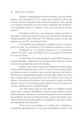 Bandeira é empregada pelo Governo interino, sucessor de Bar-
bacena, a 20 de fevereiro de 1677, a relatar que os índios do vale do São
Francisco haviam “degolado várias bandeiras de paulistas. Uma consulta
do Conselho Ultramarino, em 1676, relativa a Sebastião Pais de Barros e
à sua expedição fala de sua “bandeira” “como eles (os paulistas) lhe cha-
mavam”.
Da palavra bandeirante o mais longínquo emprego que lhe co-
nhecemos é muito mais recente.Vemo-lo num documento assinado pelo
Capitão-General Conde d’Alva em 1740. Impressa parece ter sido pela
primeira vez, em 1817, por Aires de Casal.
Os espanhóis não empregavam o gentílico paulista e sim portu-
guês de San Pablo. Aos sertanistas às vezes chamavam sertonistas ou sertones.
Designando-se a si próprios chamavam-se os bandeirantes
“calções de couro”, nome que figura em nossa toponímia nacional em
rio e serra de Goiás.
No São Paulo do terceiro quartel do século XVII ninguém te-
ria maior prestígio e importância do que Fernão Dias Pais, pelo número
de arcos de que dispunha e vulto dos cabedais.
Era-lhe a fé de ofício a mais notável. Depois de sertanizar larga-
mente no Rio Grande do Sul, em 1610 e à testa de uma coluna paulista-
na, batera-se com os holandeses que tentavam apossar-se de Santos e
São Vicente e repelira brilhantemente tal assalto. Mais tarde como vimos
fora o grande agente de reconciliação com os jesuítas e à sua custa ree-
dificara o mosteiro de São Bento. Chefe principal da facção dos Pires
durante a guerra civil, mostrara grande espírito cívico em atender aos
reclamos pacificadores do ouvidor Portugal.
Em 1660 voltava à lide da selva. Para ele se dirigiram natural-
mente todas as atenções de Barbacena. Incitou-o a que aceitasse a incum-
bência da grande expedição ao sertão dos Cataguases, na serra de Sabara-
bussu. Partisse em busca das tão procuradas e jamais encontradas esme-
raldas de que haviam trazido indícios às expedições já mais que seculares
dos exploradores do século XVI.
Devia ir por conta própria e os esforços de sua bandeira se
conjugariam oportunamente aos de outra de procedência oficial, a fim
62 Affonso de E. Taunay
 
