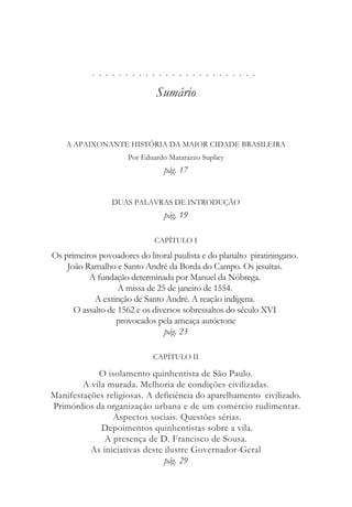 . . . . . . . . . . . . . . . . . . . . . . . . .
Sumário
A APAIXONANTE HISTÓRIA DA MAIOR CIDADE BRASILEIRA
Por Eduardo Matarazzo Suplicy
pág. 17
DUAS PALAVRAS DE INTRODUÇÃO
pág. 19
CAPÍTULO I
Os primeiros povoadores do litoral paulista e do planalto piratiningano.
João Ramalho e Santo André da Borda do Campo. Os jesuítas.
A fundação determinada por Manuel da Nóbrega.
A missa de 25 de janeiro de 1554.
A extinção de Santo André. A reação indígena.
O assalto de 1562 e os diversos sobressaltos do século XVI
provocados pela ameaça autóctone
pág. 23
CAPÍTULO II
O isolamento quinhentista de São Paulo.
A vila murada. Melhoria de condições civilizadas.
Manifestações religiosas. A deficiência do aparelhamento civilizado.
Primórdios da organização urbana e de um comércio rudimentar.
Aspectos sociais. Questões sérias.
Depoimentos quinhentistas sobre a vila.
A presença de D. Francisco de Sousa.
As iniciativas deste ilustre Governador-Geral
pág. 29
 