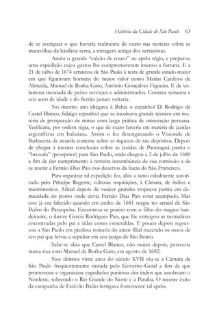 de se averiguar o que haveria realmente de exato nas notícias sobre as
maravilhas da lendária serra, a miragem antiga dos sertanistas.
Anuiu o grande “calção de couro” ao apelo régio, e preparou
uma expedição cujos gastos lhe comprometeram imenso a fortuna. E a
21 de julho de 1674 arrancou de São Paulo à testa de grande estado-maior
em que figuravam homens do maior valor como Matias Cardoso de
Almeida, Manuel de Borba Gato, Antônio Gonçalves Figueira. E de vo-
lumosa mesnada de peões serviçais e administrados. Contava sessenta e
seis anos de idade e do Sertão jamais voltaria.
No mesmo ano chegava à Bahia o espanhol D. Rodrigo de
Castel Blanco, fidalgo espanhol que se inculcava grande técnico em ma-
téria de prospecção de minas com larga prática de mineração peruana.
Verificaria, por ordem régia, o que de exato haveria em matéria de jazidas
argentíferas em Itabaiana. Assim o fez desenganando o Visconde de
Barbacena da atoarda corrente sobre as riquezas de tais depósitos. Depois
de chegar à mesma conclusão sobre as jazidas de Paranaguá partiu o
“bruxula” (prospetor) para São Paulo, onde chegou a 2 de julho de 1680
a fim de dar cumprimento à terceira incumbência de sua comissão a de
se reunir a Fernão Dias Pais nos desertos da bacia do São Francisco.
Para organizar tal expedição fez, aliás a tanto cabalmente autori-
zado pelo Príncipe Regente, vultosas requisições, à Câmara, de índios e
mantimentos. Afinal depois de vencer grandes tropeços partiu em de-
mandada do ponto onde devia Fernão Dias Pais estar acampado. Mas
este já era falecido quando em junho de 1681 surgiu no arraial de São
Pedro do Paraopeba. Encontrou-se porém com o filho do magno ban-
deirante, o ilustre Garcia Rodrigues Pais, que lhe entregou as turmalinas
encontradas pelo pai e tidas como esmeraldas. E pouco depois regres-
sou a São Paulo em piedosa romaria do amor filial trazendo os ossos de
seu pai que levou a sepultar em seu jazigo de São Bento.
Sabe-se aliás que Castel Blanco, não muito depois, pereceria
numa rixa com Manuel de Borba Gato, em agosto de 1682.
Nos últimos vinte anos do século XVII viu-se a Câmara de
São Paulo freqüentemente instada pelo Governo-Geral a fim de que
promovesse e organizasse expedições punitivas dos índios que assolavam o
Nordeste, sobretudo o Rio Grande do Norte e a Paraíba. O recente êxito
da campanha de Estêvão Baião instigava fortemente tal apelo.
História da Cidade de São Paulo 63
 