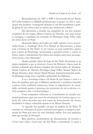 Reiteradamente em 1687 e 1688 o Governador-Geral Matias
da Cunha, lembrava à edilidade paulistana que só graças ao valor e expe-
riência dos paulistas “conseguiria alcançar-se um fim semelhante à gran-
de glória de sua vitória sobre as nações que tiranizavam a Bahia”.
Daí decorreria a entrada em campanha de um dos maiores
sertanistas de seu tempo, Matias Cardoso de Almeida, com cujas forças
se conjugou a expedição de comando de Domingos Jorge Velho saída
das terras deste no Piauí.
Morrendo Matias da Cunha em 1688 voltaria o novo Gover-
nador-Geral, o Arcebispo Dom Frei Manuel de Ressurreição, a tratar
com a Câmara de São Paulo. E em termos os mais laudatórios apelou
para a gente de Piratininga “acostumada a penetrar sertões e tolerar as
fomes, sedes e inclemências dos climas dos tempos, para fazer incompa-
rável serviço a Sua Majestade”.
Quatro grandes cabos-de-tropa de São Paulo destacaram-se na
áspera campanha a que se chamou a Guerra dos Bárbaros e durou mais de
decênio acabando pela derrota completa dos bravos índios do Nordeste.
Matias Cardoso de Almeida, Domingos Jorge Velho, Manuel Álvares de
Morais Navarro e João Amaro Maciel Parente. Intercorrentemente acaba-
ria Domingos Jorge com a república quilombola dos Palmares.
E se o Arcebispo relatar a D. Pedro II, que bastara o valor e a
fama dos paulistas para que os Bárbaros perdessem a insolência tomando
a guerra outro semblante numerosos foram os depoimentos de autori-
dades atestando quanto à presença dos sertanistas do sul se devera a vi-
tória completa sobre o terrível inimigo.
Estas campanhas refletiram-se notavelmente no cenário mu-
nicipal paulistano quer por causa do arrolamento de homens para as co-
lunas dos cabos-de-tropa quer por causa do fornecimento de víveres
destinados às forças, sobretudo quanto às de Morais Navarro.
O segundo dos grandes escopos da política de D. Pedro II
consistia na afirmação da posse territorial portuguesa à margem seten-
trional do Prata por meio de uma fundação militar. Era esta aspiração,
mais que secular, de Portugal.
Base preciosa, insubstituível, de abastecimento de homens e
víveres bem sabia a Coroa que em São Paulo a encontraria. E assim a
História da Cidade de São Paulo 65
 