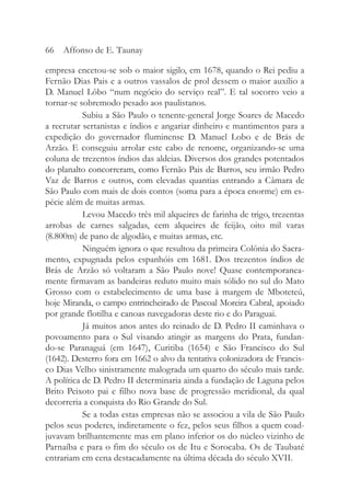 empresa encetou-se sob o maior sigilo, em 1678, quando o Rei pediu a
Fernão Dias Pais e a outros vassalos de prol dessem o maior auxílio a
D. Manuel Lôbo “num negócio do serviço real”. E tal socorro veio a
tornar-se sobremodo pesado aos paulistanos.
Subiu a São Paulo o tenente-general Jorge Soares de Macedo
a recrutar sertanistas e índios e angariar dinheiro e mantimentos para a
expedição do governador fluminense D. Manuel Lobo e de Brás de
Arzão. E conseguiu arrolar este cabo de renome, organizando-se uma
coluna de trezentos índios das aldeias. Diversos dos grandes potentados
do planalto concorreram, como Fernão Pais de Barros, seu irmão Pedro
Vaz de Barros e outros, com elevadas quantias entrando a Câmara de
São Paulo com mais de dois contos (soma para a época enorme) em es-
pécie além de muitas armas.
Levou Macedo três mil alqueires de farinha de trigo, trezentas
arrobas de carnes salgadas, cem alqueires de feijão, oito mil varas
(8.800m) de pano de algodão, e muitas armas, etc.
Ninguém ignora o que resultou da primeira Colônia do Sacra-
mento, expugnada pelos espanhóis em 1681. Dos trezentos índios de
Brás de Arzão só voltaram a São Paulo nove! Quase contemporanea-
mente firmavam as bandeiras reduto muito mais sólido no sul do Mato
Grosso com o estabelecimento de uma base à margem de Mboteteú,
hoje Miranda, o campo entrincheirado de Pascoal Moreira Cabral, apoiado
por grande flotilha e canoas navegadoras deste rio e do Paraguai.
Já muitos anos antes do reinado de D. Pedro II caminhava o
povoamento para o Sul visando atingir as margens do Prata, fundan-
do-se Paranaguá (em 1647), Curitiba (1654) e São Francisco do Sul
(1642). Desterro fora em 1662 o alvo da tentativa colonizadora de Francis-
co Dias Velho sinistramente malograda um quarto do século mais tarde.
A política de D. Pedro II determinaria ainda a fundação de Laguna pelos
Brito Peixoto pai e filho nova base de progressão meridional, da qual
decorreria a conquista do Rio Grande do Sul.
Se a todas estas empresas não se associou a vila de São Paulo
pelos seus poderes, indiretamente o fez, pelos seus filhos a quem coad-
juvavam brilhantemente mas em plano inferior os do núcleo vizinho de
Parnaíba e para o fim do século os de Itu e Sorocaba. Os de Taubaté
entrariam em cena destacadamente na última década do século XVII.
66 Affonso de E. Taunay
 
