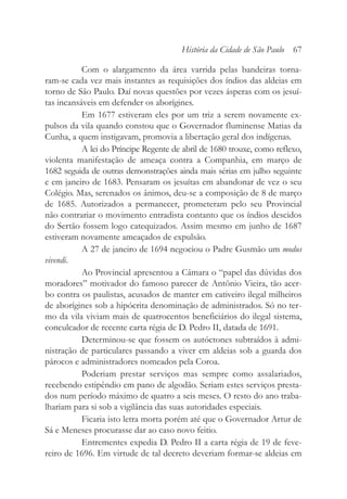 Com o alargamento da área varrida pelas bandeiras torna-
ram-se cada vez mais instantes as requisições dos índios das aldeias em
torno de São Paulo. Daí novas questões por vezes ásperas com os jesuí-
tas incansáveis em defender os aborígines.
Em 1677 estiveram eles por um triz a serem novamente ex-
pulsos da vila quando constou que o Governador fluminense Matias da
Cunha, a quem instigavam, promovia a libertação geral dos indígenas.
A lei do Príncipe Regente de abril de 1680 trouxe, como reflexo,
violenta manifestação de ameaça contra a Companhia, em março de
1682 seguida de outras demonstrações ainda mais sérias em julho seguinte
e em janeiro de 1683. Pensaram os jesuítas em abandonar de vez o seu
Colégio. Mas, serenados os ânimos, deu-se a composição de 8 de março
de 1685. Autorizados a permanecer, prometeram pelo seu Provincial
não contrariar o movimento entradista contanto que os índios descidos
do Sertão fossem logo catequizados. Assim mesmo em junho de 1687
estiveram novamente ameaçados de expulsão.
A 27 de janeiro de 1694 negociou o Padre Gusmão um modus
vivendi.
Ao Provincial apresentou a Câmara o “papel das dúvidas dos
moradores” motivador do famoso parecer de Antônio Vieira, tão acer-
bo contra os paulistas, acusados de manter em cativeiro ilegal milheiros
de aborígines sob a hipócrita denominação de administrados. Só no ter-
mo da vila viviam mais de quatrocentos beneficiários do ilegal sistema,
conculcador de recente carta régia de D. Pedro II, datada de 1691.
Determinou-se que fossem os autóctones subtraídos à admi-
nistração de particulares passando a viver em aldeias sob a guarda dos
párocos e administradores nomeados pela Coroa.
Poderiam prestar serviços mas sempre como assalariados,
recebendo estipêndio em pano de algodão. Seriam estes serviços presta-
dos num período máximo de quatro a seis meses. O resto do ano traba-
lhariam para si sob a vigilância das suas autoridades especiais.
Ficaria isto letra morta porém até que o Governador Artur de
Sá e Meneses procurasse dar ao caso novo feitio.
Entrementes expedia D. Pedro II a carta régia de 19 de feve-
reiro de 1696. Em virtude de tal decreto deveriam formar-se aldeias em
História da Cidade de São Paulo 67
 