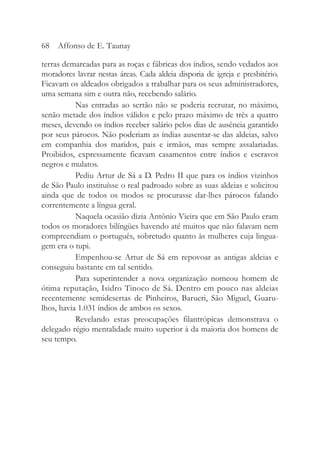 terras demarcadas para as roças e fábricas dos índios, sendo vedados aos
moradores lavrar nestas áreas. Cada aldeia disporia de igreja e presbitério.
Ficavam os aldeados obrigados a trabalhar para os seus administradores,
uma semana sim e outra não, recebendo salário.
Nas entradas ao sertão não se poderia recrutar, no máximo,
senão metade dos índios válidos e pelo prazo máximo de três a quatro
meses, devendo os índios receber salário pelos dias de ausência garantido
por seus párocos. Não poderiam as índias ausentar-se das aldeias, salvo
em companhia dos maridos, pais e irmãos, mas sempre assalariadas.
Proibidos, expressamente ficavam casamentos entre índios e escravos
negros e mulatos.
Pediu Artur de Sá a D. Pedro II que para os índios vizinhos
de São Paulo instituísse o real padroado sobre as suas aldeias e solicitou
ainda que de todos os modos se procurasse dar-lhes párocos falando
correntemente a língua geral.
Naquela ocasião dizia Antônio Vieira que em São Paulo eram
todos os moradores bilíngües havendo até muitos que não falavam nem
compreendiam o português, sobretudo quanto às mulheres cuja lingua-
gem era o tupi.
Empenhou-se Artur de Sá em repovoar as antigas aldeias e
conseguiu bastante em tal sentido.
Para superintender a nova organização nomeou homem de
ótima reputação, Isidro Tinoco de Sá. Dentro em pouco nas aldeias
recentemente semidesertas de Pinheiros, Barueri, São Miguel, Guaru-
lhos, havia 1.031 índios de ambos os sexos.
Revelando estas preocupações filantrópicas demonstrava o
delegado régio mentalidade muito superior à da maioria dos homens de
seu tempo.
68 Affonso de E. Taunay
 