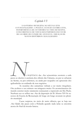 . . . . . . . . . . . . . . . . . . . . . . . . .
Capítulo VI
O GOVERNO MUNICIPAL NO SÉCULO XVII.
O FUNCIONALISMO. A POLÍCIA. ECOS DA GUERRA CIVIL.
INTERFERÊNCIA DE OUVIDORES NA VIDA MUNICIPAL.
CONCORDÂNCIA DE VISTAS DOS PARTIDOS EM FAVOR
DO ACORDO DO CONDE DE ATOUGUIA. AMEAÇAS DE
NOVOS DISTÚRBIOS. ILEGALIDADES
NA SEQÜÊNCIA das Atas seiscentistas ocorrem a cada
passo as alusões à ausência dos oficiais das Câmaras, ou por se acharem
no Sertão, ou por enfermos, ou ainda por ocupados em apreensão dos
quilombolas ou cuidando de seus negócios.
As reuniões dos camaristas vinham a ser muito irregulares.
Ora avultava o seu número ora minguava muito. Os acontecimentos do
mundo exterior muito raramente começaram a repercutir em São Paulo.
Nenhum eco se reflete nas Atas da deposição de D. Afonso VI! Os su-
cessos da Guerra da Restauração de longe em longe ecoaram no plená-
rio municipal.
Causa surpresa, no meio de tanto silêncio, que se haja nas
Atas falado das pazes com a Holanda quando nada nelas se encontra
acerca do final da invasão batava.
 