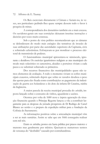 Os Reis escreviam diretamente à Câmara e faziam-no, às ve-
zes, aos particulares pedindo-lhes quase sempre dessem todo o favor à
pesquisa de minas.
A correspondência dos donatários também era a mais escassa.
Os ouvidores-gerais em suas correições deixaram inscritas instruções e
decisões por vezes muito extensas.
Sob o ponto de vista político recomendavam que as câmaras
se defendessem do modo mais enérgico das tentativas de invasão de
suas atribuições por parte das autoridades superiores da Capitania, civis
e sobretudo eclesiásticas. Esforçavam-se por moralizar o processo elei-
toral de transmissão de poderes.
O funcionalismo municipal apresentava-se minúsculo, igno-
rante e desidioso. Os escrivães ignaríssimos redigiam as atas municipais do
modo mais solecístico os carcereiros, alcaides e porteiros viviam a cada
passo a se substituir sobretudo os primeiros.
Dos recursos financeiros das municipalidades quase não te-
mos elementos de avaliação. A todo o momento viviam os cofres muni-
cipais exaustos, sobretudo depois que sobre os vassalos desabou o peso
das quotas para eles fixada como contribuições ao pagamento da indeni-
zação de guerra aos holandeses e do dote da infanta D. Catarina, rainha
da Inglaterra.
A maior parcela da receita municipal procedia do subsídio, im-
posto lançado sobre o consumo de vinhos, aguardente e azeites.
Ocorreu por volta de 1680 nova e áspera agravação da situa-
ção financeira quando o Príncipe Regente lançou a vila a contribuir lar-
gamente para as despesas da jornada prospetora de D. Rodrigo de Castel
Blanco ao sertão e o preparo da expedição militar para a fundação da
Colônia do Sacramento.
As informações positivas sobre a arrecadação municipal vêm
a ser as mais sumárias. Assim se sabe que em 1666 conseguira realizar
cem mil réis.
Eram os subsídios, postos em hasta pública por prazos maiores e
menores mas geralmente por triênios. Queixam-se numerosos termos
de vereança do “desfraldo” causado por contrabandistas.
72 Affonso de E. Taunay
 