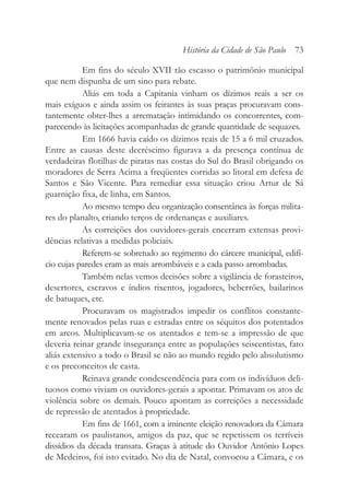 Em fins do século XVII tão escasso o patrimônio municipal
que nem dispunha de um sino para rebate.
Aliás em toda a Capitania vinham os dízimos reais a ser os
mais exíguos e ainda assim os feirantes às suas praças procuravam cons-
tantemente obter-lhes a arrematação intimidando os concorrentes, com-
parecendo às licitações acompanhadas de grande quantidade de sequazes.
Em 1666 havia caído os dízimos reais de 15 a 6 mil cruzados.
Entre as causas deste decréscimo figurava a da presença contínua de
verdadeiras flotilhas de piratas nas costas do Sul do Brasil obrigando os
moradores de Serra Acima a freqüentes corridas ao litoral em defesa de
Santos e São Vicente. Para remediar essa situação criou Artur de Sá
guarnição fixa, de linha, em Santos.
Ao mesmo tempo deu organização consentânea às forças milita-
res do planalto, criando terços de ordenanças e auxiliares.
As correições dos ouvidores-gerais encerram extensas provi-
dências relativas a medidas policiais.
Referem-se sobretudo ao regimento do cárcere municipal, edifí-
cio cujas paredes eram as mais arrombáveis e a cada passo arrombadas.
Também nelas vemos decisões sobre a vigilância de forasteiros,
desertores, escravos e índios rixentos, jogadores, beberrões, bailarinos
de batuques, etc.
Procuravam os magistrados impedir os conflitos constante-
mente renovados pelas ruas e estradas entre os séquitos dos potentados
em arcos. Multiplicavam-se os atentados e tem-se a impressão de que
deveria reinar grande insegurança entre as populações seiscentistas, fato
aliás extensivo a todo o Brasil se não ao mundo regido pelo absolutismo
e os preconceitos de casta.
Reinava grande condescendência para com os indivíduos deli-
tuosos como viviam os ouvidores-gerais a apontar. Primavam os atos de
violência sobre os demais. Pouco apontam as correições a necessidade
de repressão de atentados à propriedade.
Em fins de 1661, com a iminente eleição renovadora da Câmara
recearam os paulistanos, amigos da paz, que se repetissem os terríveis
dissídios da década transata. Graças à atitude do Ouvidor Antônio Lopes
de Medeiros, foi isto evitado. No dia de Natal, convocou a Câmara, e os
História da Cidade de São Paulo 73
 