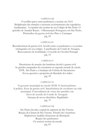 CAPÍTULO III
O conflito grave entre paulistanos e jesuítas em 1612.
Muliplicação das entradas e crescente avolumamento das expedições
bandeirantes. A expulsão dos jesuítas do seu Colégio de São Paulo. O
episódio de Amador Bueno. A Restauração Portuguesa em São Paulo.
Primórdios da guerra civil dos Pires e Camargos
pág. 45
CAPÍTULO IV
Recrudescência da guerra civil. Acordo entre os paulistanos e os jesuítas
reintegrados em seu colégio. A pacificação do Conde de Atouguia.
Renovamento de hostilidades. O acordo do Ouvidor Portugal
pág. 53
CAPÍTULO V
Decréscimo de atuação das bandeiras devido à guerra civil.
As grandes campanhas do sertanismo na segunda metade do século
XVII. São Paulo e a fundação da Colônia do Sacramento.
Novas questões a propósito da liberdade dos índios
pág. 59
CAPÍTULO VI
O governo municipal no século XVII. O funcionalismo.
A polícia. Ecos da guerra civil. Interferência de ouvidores na vida
municipal. Concordância de vistas dos partidos em
favor do acordo do Conde de Atouguia.
Ameaças de novos distúrbios. Ilegalidades
pág. 71
CAPÍTULO VII
São Paulo elevada a capital da capitania de São Vicente.
Reação da Câmara de São Vicente. Triunfo dos vicentinos.
Deploráveis medidas financeiras da Metrópole.
Reação dos paulistanos.
Os terríveis motins da moeda
pág. 81
 
