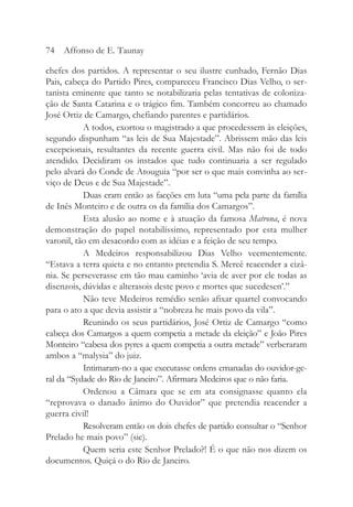 chefes dos partidos. A representar o seu ilustre cunhado, Fernão Dias
Pais, cabeça do Partido Pires, compareceu Francisco Dias Velho, o ser-
tanista eminente que tanto se notabilizaria pelas tentativas de coloniza-
ção de Santa Catarina e o trágico fim. Também concorreu ao chamado
José Ortiz de Camargo, chefiando parentes e partidários.
A todos, exortou o magistrado a que procedessem às eleições,
segundo dispunham “as leis de Sua Majestade”. Abrissem mão das leis
excepcionais, resultantes da recente guerra civil. Mas não foi de todo
atendido. Decidiram os instados que tudo continuaria a ser regulado
pelo alvará do Conde de Atouguia “por ser o que mais convinha ao ser-
viço de Deus e de Sua Majestade”.
Duas eram então as facções em luta “uma pela parte da família
de Inês Monteiro e de outra os da família dos Camargos”.
Esta alusão ao nome e à atuação da famosa Matrona, é nova
demonstração do papel notabilíssimo, representado por esta mulher
varonil, tão em desacordo com as idéias e a feição de seu tempo.
A Medeiros responsabilizou Dias Velho veementemente.
“Estava a terra quieta e no entanto pretendia S. Mercê reacender a cizâ-
nia. Se perseverasse em tão mau caminho ‘avia de aver por ele todas as
disenzois, dúvidas e alterasois deste povo e mortes que sucedesen’.”
Não teve Medeiros remédio senão afixar quartel convocando
para o ato a que devia assistir a “nobreza he mais povo da vila”.
Reunindo os seus partidários, José Ortiz de Camargo “como
cabeça dos Camargos a quem competia a metade da eleição” e João Pires
Monteiro “cabesa dos pyres a quem competia a outra metade” verberaram
ambos a “malysia” do juiz.
Intimaram-no a que executasse ordens emanadas do ouvidor-ge-
ral da “Sydade do Rio de Janeiro”. Afirmara Medeiros que o não faria.
Ordenou a Câmara que se em ata consignasse quanto ela
“reprovava o danado ânimo do Ouvidor” que pretendia reacender a
guerra civil!
Resolveram então os dois chefes de partido consultar o “Senhor
Prelado he mais povo” (sic).
Quem seria este Senhor Prelado?! É o que não nos dizem os
documentos. Quiçá o do Rio de Janeiro.
74 Affonso de E. Taunay
 