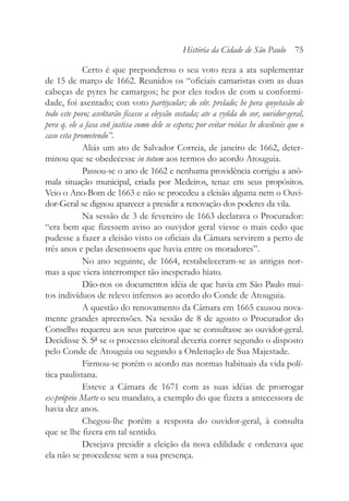 Certo é que preponderou o seu voto reza a ata suplementar
de 15 de março de 1662. Reunidos os “oficiais camaristas com as duas
cabeças de pyres he camargos; he por eles todos de com u conformi-
dade, foi asentado; con voto partiycular; do sñr. prelado; he pera quyetasão de
todo este povo; aseñtarão ficasse a eleysão sostada; ate a vyñda do sor, ouvidor-geral,
pera q. ele a fasa coñ justisa como dele se espera; por evitar roiñas he deseñsois que o
caso esta prometendo”.
Aliás um ato de Salvador Correia, de janeiro de 1662, deter-
minou que se obedecesse in totum aos termos do acordo Atouguia.
Passou-se o ano de 1662 e nenhuma providência corrigiu a anô-
mala situação municipal, criada por Medeiros, tenaz em seus propósitos.
Veio o Ano-Bom de 1663 e não se procedeu a eleisão alguma nem o Ouvi-
dor-Geral se dignou aparecer a presidir a renovação dos poderes da vila.
Na sessão de 3 de fevereiro de 1663 declarava o Procurador:
“era bem que fizessem aviso ao ouvydor geral viesse o mais cedo que
pudesse a fazer a eleisão visto os oficiais da Câmara servirem a perto de
três anos e pelas desensoens que havia entre os moradores”.
No ano seguinte, de 1664, restabeleceram-se as antigas nor-
mas a que viera interromper tão inesperado hiato.
Dão-nos os documentos idéia de que havia em São Paulo mui-
tos indivíduos de relevo infensos ao acordo do Conde de Atouguia.
A questão do renovamento da Câmara em 1665 causou nova-
mente grandes apreensões. Na sessão de 8 de agosto o Procurador do
Conselho requereu aos seus parceiros que se consultasse ao ouvidor-geral.
Decidisse S. Sª se o processo eleitoral deveria correr segundo o disposto
pelo Conde de Atouguia ou segundo a Ordenação de Sua Majestade.
Firmou-se porém o acordo nas normas habituais da vida polí-
tica paulistana.
Esteve a Câmara de 1671 com as suas idéias de prorrogar
ex-próprio Marte o seu mandato, a exemplo do que fizera a antecessora de
havia dez anos.
Chegou-lhe porém a resposta do ouvidor-geral, à consulta
que se lhe fizera em tal sentido.
Desejava presidir a eleição da nova edilidade e ordenava que
ela não se procedesse sem a sua presença.
História da Cidade de São Paulo 75
 