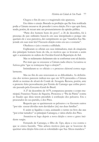 Chegou o fim do ano e o magistrado não apareceu.
Era ótimo o ensejo. Baseada na proibição que lhe fora notificada
podia a Câmara escusar-se de proceder à nova eleição. Foi o que quis fazer,
tendo, porém, de recuar ante um pronunciamento da opinião pública.
“Parte dos homens bons do povo”, a 26 de dezembro, foi à
presença do juiz ordinário buscá-lo em casa interpelando-o porque não
queriam ele e seus parceiros, dar cumprimento ao que “mandava Sua Ma-
jestade em suas reais leis? Fizessem eleição como era uso e costume”.
Obedeceu o juiz e reuniu a edilidade.
Explicaram os oficiais aos seus intimadores, mais de cinqüenta
dos principais homens bons da vila, os motivos que os levavam a assim
agir: o acatamento às ordens do Ouvidor-Geral da Repartição do Sul.
Mas os reclamantes declararam não se conformar com tal decisão.
Por mais que se escusasse a Câmara nada obteve. Levantou-se
furiosa grita “que se começasse logo a eleição!”.
Intimidaram-se os oficiais e o processo eleitoral correu regu-
larmente.
Mas no fim do ano renovaram-se as dificuldades. As deficiên-
cias dos termos parecem indicar-nos que em 1676 pretendeu a Câmara
abolir as normas do alvará do Conde de Atouguia. Recuou, porém, ante
o protesto feito pessoalmente por Fernão de Camargo que exibiu provi-
são passada pelo Governo-Geral do Brasil.
A 27 de dezembro de 1679, compareceu perante o corpo mu-
nicipal, Francisco Nunes de Siqueira. Protestou o “Pai da Pátria” contra
as fraudes que dizia terem presidido à confecção dos pelouros. Era o
procurador do seu partido, o dos Pires.
Requeria que se queimassem os pelouros e se fizessem outros
“por não causar dúvidas nem duvidados (sic) nas duas famílias”.
E assim se liquidou o caso, assinando o termo no livro das atas
“por evitar tumultos” os principais Camargos, e vários chefes dos Pires.
Anunciou-se logo depois a nova eleição e novo e grave inci-
dente surgiu.
Fernando de Camargo, o filho do Tigre, alçou a voz contra o
que se estava fazendo. “Não achava motivos para que se houvesse de
queimar uma eleição feita com as solenidades que Sua Alteza mandava.”
História da Cidade de São Paulo 77
 