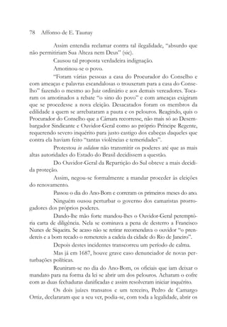 Assim entendia reclamar contra tal ilegalidade, “absurdo que
não permitiriam Sua Alteza nem Deus” (sic).
Causou tal proposta verdadeira indignação.
Amotinou-se o povo.
“Foram várias pessoas a casa do Procurador do Conselho e
com ameaças e palavras escandalosas o trouxeram para a casa do Conse-
lho” fazendo o mesmo ao Juiz ordinário e aos demais vereadores. Toca-
ram os amotinados a rebate “o sino do povo” e com ameaças exigiram
que se procedesse a nova eleição. Desacatados foram os membros da
edilidade a quem se arrebataram a pauta e os pelouros. Reagindo, quis o
Procurador do Conselho que a Câmara recorresse, não mais só ao Desem-
bargador Sindicante e Ouvidor-Geral como ao próprio Príncipe Regente,
requerendo severo inquérito para justo castigo dos cabeças daqueles que
contra ela haviam feito “tantas violências e temeridades”.
Protestou in solidum não transmitir os poderes até que as mais
altas autoridades do Estado do Brasil decidissem a questão.
Do Ouvidor-Geral da Repartição do Sul obteve a mais decidi-
da proteção.
Assim, negou-se formalmente a mandar proceder às eleições
do renovamento.
Passou o dia do Ano-Bom e correram os primeiros meses do ano.
Ninguém ousou perturbar o governo dos camaristas prorro-
gadores dos próprios poderes.
Dando-lhe mão forte mandou-lhes o Ouvidor-Geral peremptó-
ria carta de diligência. Nela se cominava a pena de desterro a Francisco
Nunes de Siqueira. Se acaso não se retirar recomendava o ouvidor “o pren-
dereis e a bom recado o remetereis a cadeia da cidade do Rio de Janeiro”.
Depois destes incidentes transcorreu um período de calma.
Mas já em 1687, houve grave caso denunciador de novas per-
turbações políticas.
Reuniram-se no dia do Ano-Bom, os oficiais que iam deixar o
mandato para na forma da lei se abrir um dos pelouros. Acharam o cofre
com as duas fechaduras danificadas e assim resolveram iniciar inquérito.
Os dois juízes transatos e um terceiro, Pedro de Camargo
Ortiz, declararam que a seu ver, podia-se, com toda a legalidade, abrir os
78 Affonso de E. Taunay
 