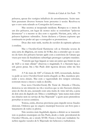 pelouros, apesar dos vestígios iniludíveis do arrombamento. Assim tam-
bém pensaram diversos homens bons presentes à sessão. Resolveu-se
que o caso seria relatado ao Corregedor da Comarca.
Mas ocorreu aí inesperado incidente. Rompeu-se o sinete de
um dos pelouros, em lugar de nomes neles se continham “palavras
desonestas” e o mesmo se deu com o segundo. Haviam, pois, sido, os
pelouros legítimos subtraídos. Assim declarou a Câmara expirante que
continuaria no poder até que o corregedor se pronunciasse.
Doze dias mais tarde, recebia do ouvidor da capitania aplausos
à conduta.
Mas o Ouvidor-Geral fluminense sob as fórmulas severas de
uma carta de diligência, em nome de El-Rei, deu a entender que os auto-
res do furto dos pelouros haviam agido com a conivência da Câmara que
visava por meio de fraudulento subterfúgio prorrogar o próprio mandato.
“Convém que logo largueis as varas aos juízes que foram no ano
de 1625 e os mais oficiais” observou o magistrado. E o fizessem logo, e
sob graves penas. Iria a São Paulo abrir rigorosa devassa sobre tão feio
caso.
A 9 de maio de 1687 a Câmara de 1685, ressuscitada, declara-
va pedir ao novo Ouvidor-Geral recém-chegado ao Rio, mandasse pro-
ceder a nova eleição. Mas com a vagarosidade dos tempos coloniais,
correram meses e meses e nada se decidiu.
Esse novo Ouvidor-Geral, Dr. Tomé de Almeida e Oliveira,
demorou-se um trimestre na vila e resolveu que se não fizessem eleições
antes do fim do ano, acenando com uma multa de vinte mil réis, a pena
de dois anos de degredo em África e a inabilitação “para nunca mais entrar
nas eleições nem no serviço de Sua Majestade” a quem acaso pretendesse
perturbar os novos comícios.
Tomou, então, diversas províncias para impedir novas fraudes
eleitorais. Ordenou que no arquivo municipal houvesse um livro para o
lançamento de todos os pleitos.
Não ocorreu mais ilegalidade alguma a dirimir ao se transmiti-
rem os poderes municipais em São Paulo, desde a vinda providencial do
Ouvidor Oliveira, ate o século XVIII. Fizera o bom juiz verdadeiro be-
nefício àqueles vassalos de S. Majestade tão belicosos e turbulentos.
História da Cidade de São Paulo 79
 