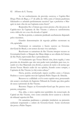 Ao ter conhecimento da provisão escreveu o Capitão-Mor
Diogo Pinto do Rego, a 17 de julho de 1682, carta à Câmara paulistana
felicitando-a e achando perfeitamente razoável “que a preferisse o Mar-
quês às mais vilas da sua Capitania como fizera”.
Respondeu-lhe a Câmara que estava pronta a lhe dar posse de
Capitão-mor da Capitania de São Vicente e achava-se satisfeitíssima
com a idéia de ver a sua vila elevada a Capital.
Ser-lhe-ia porém, o eminente predicado acerbamente disputado
pelos vicentinos.
Grandes demonstrações de regozijo público ocorreram na
vila, agraciada.
Noticiaram os camaristas o fausto sucesso ao Governa-
dor-Geral do Brasil, e em termos da mais viva satisfação.
Resolveram os camaristas de São Vicente interpor recurso ao
Governador-Geral e o Marquês das Minas dirigiu-se aos oficiais da Câmara
de São Paulo, reprovando-lhes o procedimento.
“O fundamento que Vossas Mercês têm, desta regalia, é uma
provisão do donatário que não tem poder nem jurisdição para isso, to-
cando só a Sua Majestade esta divisão, e parece de razão e de justiça que
devem Vossas Mercês ceder de sua opinião, ficando como sempre, a
Capitania de São Vicente (a vila) como cabeça.”
Havia, porém, arrebentado áspero conflito entre a Câmara
Paulista e o novo capitão-mor da Capitania Pedro Taques de Almeida.
Recusou-se a edilidade a tê-lo como capitão-mor, protestando
não acatar a resolução do Supremo Tribunal do Estado que dera ganho
de causa à pretensão de São Vicente.
Recorreu Taques ao Governador-Geral que lhe passou nova
patente, categórica.
Era, aliás, o novo capitão-mor partidário da conservação da
Capital em São Vicente, visto como entendia dever acatar-se a decisão
do tribunal superior do País.
Os camaristas paulistanos a princípio irredutíveis na pretensão
acabaram respeitando a ordem do Governo-Geral. Assim resolveram
dar posse a Pedro Taques.
82 Affonso de E. Taunay
 