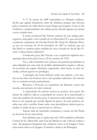 A 17 de março de 1688 respondiam ao Marquês explican-
do-lhe que agiram lentamente antes de obedecer porque uma devassa
pelos camaristas de 1684 aberta contra Taques prosseguira. Como se lhe
verificasse a improcedência não tinham posto dúvida alguma em aceitar
o novo capitão-mor.
E assim continuou São Vicente senhora de suas antigas prer-
rogativas, mal grado a má vontade de seu Donatário! É o que asseveram
as palavras categóricas do Ouvidor-Geral, Dr. Tomé de Almeida Olivei-
ra, em sua correção de 30 de dezembro de 1687 ao ordenar que em
São Paulo se vendesse pelas medidas de vara e côvado da vila de São Vi-
cente “cabeça destas capitanias”.
Continuaria, pois, São Vicente a ser a capital da capitania até a
aquisição desta feita pela Coroa a 22 de outubro de 1709.
Era a vida econômica dos colonos seiscentistas perturbada ou
antes flagelada por uma série de medidas administrativas ineptas e odiosas.
Às extorsões do regime tributário, organizado sobre bases, as mais ab-
surdas, vinham agravar os privilégios.
A princípio não havia dinheiro senão nas capitais e esse mes-
mo só nas mãos dos homens ricos e dos grandes traficantes. No interior
não se conhecia moeda, praticamente.
Recorreu o Governo ao expediente de diminuir o peso das
moedas sem prejuízo do valor nominal.
A especulação do cerceio tornou-se, porém, vício geral. No
intuito de atalhá-la valia-se a metrópole do recurso de ir aumentando o
valor dos padrões do mesmo peso. O processo nada melhorou. Estabe-
leceu-se em seguida que moeda alguma de prata e de ouro pudesse cir-
cular sem orla e serrilha. Eram todas estas providências inúteis para re-
mediar os males de que se queixavam os colonos.
Imensa falta de numerário continuara a existir em São Paulo
no decorrer da era seiscentista.
Em milésimo que se supõe haja sido 1645 estabeleceu Salvador
Correia de Sá e Benevides uma Casa da Moeda na vila a fim de cunhar o
ouro das pequenas faisqueiras dos arredores como as do Jaraguá e Vutu-
runa assim como as de Iguape e Cananéia e ainda as de Paranaguá.
História da Cidade de São Paulo 83
 