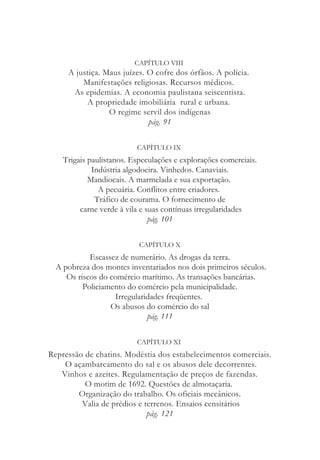 CAPÍTULO VIII
A justiça. Maus juízes. O cofre dos órfãos. A polícia.
Manifestações religiosas. Recursos médicos.
As epidemias. A economia paulistana seiscentista.
A propriedade imobiliária rural e urbana.
O regime servil dos indígenas
pág. 91
CAPÍTULO IX
Trigais paulistanos. Especulações e explorações comerciais.
Indústria algodoeira. Vinhedos. Canaviais.
Mandiocais. A marmelada e sua exportação.
A pecuária. Conflitos entre criadores.
Tráfico de courama. O fornecimento de
carne verde à vila e suas contínuas irregularidades
pág. 101
CAPÍTULO X
Escassez de numerário. As drogas da terra.
A pobreza dos montes inventariados nos dois primeiros séculos.
Os riscos do comércio marítimo. As transações bancárias.
Policiamento do comércio pela municipalidade.
Irregularidades freqüentes.
Os abusos do comércio do sal
pág. 111
CAPÍTULO XI
Repressão de chatins. Modéstia dos estabelecimentos comerciais.
O açambarcamento do sal e os abusos dele decorrentes.
Vinhos e azeites. Regulamentação de preços de fazendas.
O motim de 1692. Questões de almotaçaria.
Organização do trabalho. Os oficiais mecânicos.
Valia de prédios e terrenos. Ensaios censitários
pág. 121
 