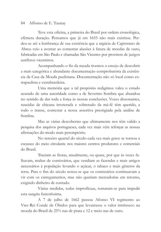 Teve esta oficina, a primeira do Brasil por ordem cronológica,
efêmera duração. Pensamos que já em 1655 não mais existisse. Per-
deu-se até a lembrança de sua existência que a argúcia de Capistrano de
Abreu veio a aventar ao comentar alusões à fatura de moedas de ouro,
fabricadas em São Paulo e chamadas São Vicentes por provirem de jazigos
auríferos vicentinos.
Acompanhando o fio da meada tivemos o ensejo de descobrir
a mais categórica e abundante documentação comprobatória da existên-
cia da Casa da Moeda paulistana. Documentação não só local como ex-
trapaulista e extrabrasileira.
Uma memória que a tal propósito redigimos valeu o estudo
acurado de uma autoridade como a de Severino Sombra que abundou
no sentido de dar toda a força às nossas conclusões. Vozes dissonantes,
nascidas de chicana inveterada e sobretudo da má-fé têm querido, a
todo o transe, contestar a nossa assertiva prestigiada pela análise de
Sombra.
Mas as várias descobertas que ultimamente nos têm valido a
pesquisa dos arquivos portugueses, cada vez mais vêm reforçar as nossas
afirmações do modo mais peremptório.
No terceiro quartel do século cada vez mais grave se tornou a
escassez do meio circulante nos maiores centros produtores e comerciais
do Brasil.
Traziam as frotas, anualmente, ou quase, por que às vezes fa-
lhavam, maltas de comissários, que vendiam as fazendas e mais artigos
necessários à população levando o açúcar, o tabaco e mais gêneros da
terra. Para o fim do século notou-se que os comissários continuavam a
vir com os carregamentos, mas não queriam mercadorias em retorno,
exigindo dinheiro de contado.
Várias medidas, todas improfícuas, tomaram-se para impedir
esta sangria funestíssima.
A 7 de julho de 1662 passou Afonso VI regimento ao
Vice-Rei Conde de Óbidos para que levantasse o valor intrínseco na
moeda do Brasil de 25% nas de prata e 12 e meio nas de ouro.
84 Affonso de E. Taunay
 