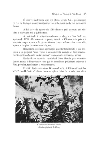 É incrível realmente que em pleno século XVII praticassem
os reis de Portugal as normas ilusórias dos soberanos medievais moedeiros
falsos.
A Lei de 4 de agosto de 1688 fixou o grão de ouro em vin-
tém, a oitava em mil e quinhentos.
A notícia do levantamento da moeda chegou a São Paulo em
agosto de 1690. Alvoroçou-se o povo, invadiu a Câmara, e impôs aos
vereadores que a pataca de quatro oitavas e meia valesse oitocentos réis,
a pataca simples quatrocentos réis, etc.
Recusaram os oficiais a princípio a aceitar tal ultimato o que mo-
tivou a ira popular “com vozes e descomposta avendo-se descomedida-
mente contra o Senado desta Câmara” e ameaçando recorrer às armas.
Então diz o escrivão municipal: Suas Mercês para evitarem
danos, ruínas e inquietação sem que os senadores pudessem aquietar a
fúria popular, resolveram o requerimento.
Em São Paulo escrevia o Governador-Geral, Câmara Coutinho,
a D. Pedro II: “não só não se deu execução a baixa da moeda, mas não a
História da Cidade de São Paulo 85
Combate de bandeirantes e índios
Apud original de J. B. Debret
 
