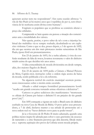 quiseram aceitar nem me responderam”. Em outra ocasião afirmou: “a
vila de São Paulo já há muitos anos que é república de per si, sem obser-
vância de lei nenhuma assim divina como humana”.
Exigiram os populares que se proibisse ao comércio alterar o
preço das utilidades.
Compreende-se bem quanto era penosa a situação dos comerci-
antes ante a instabilidade dos valores.
Não queria, porém, o povo saber de tal e com a injustiça ha-
bitual das multidões via-se sempre roubado, desabafando-se em explo-
sões violentas. Como a que se deu, pouco depois, a 3 de agosto de 1692,
dia em que ocorreu um dos mais pitorescos motins seiscentistas de São
Paulo, época fértil em pronunciamentos.
Em 23 de janeiro de 1693, foi a turba adiante; à vista da con-
fusão resultante da falta de trocos, levantou novamente o valor do dinheiro
miúdo acima do que decidira três anos antes.
A falta extraordinária de moeda divisionária era desde sempre,
aliás, dos maiores flagelos do Brasil.
Em 23 de janeiro de 1694 pediu a Câmara a Manuel Peixoto
da Mota, Capitão-mor, instruções sobre a ordem régia acerca da baixa
da moeda, sendo publicada a lei a ela referente.
Na algaravia terrível do escrivão municipal ocorrem porme-
nores interessantes sobre o motim então ocorrido.
Afixado o edital rompeu formidável pronunciamento hostil:
“acudiu um grande concurso tomando armas ofensivas e defensivas”.
Curiosos os gritos sediciosos dos manifestantes: “morressem
os oficiais da Câmera por baixar o dinheiro! E em prejuízo de tão grande
povo! (sic)”.
Em 1695 começaria a vigorar em todo o Brasil curso do dinheiro
cunhado na nova Casa da Moeda da Bahia. O povo pelos seus procura-
dores, a 7 de abril, declarou manter a sua atitude de protestante até a
nova ordem real ou “haver dinheiro novo para se poder trocar”.
Já ia o Governo de D. Pedro II muito adiantado, quando uma
política menos inepta foi adotada para solver o caso gravíssimo da escassez
de numerário e a crise financeira pavorosa que dela decorria. Desde muito
era a suprema aspiração dos povos da Colônia terem moeda própria.
86 Affonso de E. Taunay
 