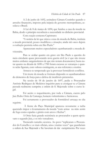 A 2 de junho de 1692, assinalava Câmara Coutinho quando o
arrocho financeiro, imposto pela inépcia do governo metropolitano, as-
solava o Brasil.
A Lei de 8 de março de 1694, que fundou a casa da moeda na
Bahia, desde o princípio reconhecia a necessidade no dinheiro provincial.
Com exação comenta Capistrano:
“A notícia da lei que criava a casa da moeda da Bahia, instituía
a moeda provincial, pouco modificou a situação; ainda três anos depois
a exaltação persistia rubra em São Paulo.”
Apareceram muitos especuladores açambarcando a moeda di-
visionária.
Para se avaliar quanto era grave em São Paulo a questão do
meio circulante quase provocando nova guerra civil (se é que não trouxe
muitos embates sanguinolentos de que não restam documentos) basta no-
tar quanto na década de 1690 a 1700 foram escassas as vereanças e quan-
to nelas figuram, com vultoso contingente, as atas referentes a motins.
Armava-se tempestade que ia provocar formidáveis conflitos.
Um truste da moeda se formara dispondo os açambarcadores
de elementos de força para a defesa de incabíveis pretensões.
Na sessão de 18 de janeiro de 1697, pedia o Procurador
Antônio Rodrigues de Medeiros inquérito para se averiguar se a Câmara
passada realmente cumprira a ordem de S. Majestade sobre o curso le-
gal.
Foi aceito o requerimento, por toda a Câmara, exceto pelo
Juiz Pedro Ortiz de Camargo, homem violentíssimo e facinoroso.
Foi certamente o provocador da formidável arruaça no dia
seguinte.
À frente do Paço Municipal apareceu novamente a turba
querendo impor o levantamento da moeda “com armas na mão assim
de fogo como espadas e gimtio com arcos e flechas”.
A Ortiz fazia grande resistência ao procurador a quem apoia-
vam o segundo Juiz, e os três vereadores.
Tremendo tumulto ocorreu. Ao povo “replicaram o Procura-
dor do Conselho e os mais oficiais, uma e muitas vezes” que guardariam
a ordem de Sua Majestade e lhe haveriam de dar cumprimento. Por vezes
História da Cidade de São Paulo 87
 