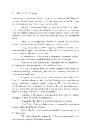 estiveram os reclamantes a “levar a escala a casa do conselho”. Requere-
ram aos oficiais “uma e muitas vezes” que levantasse a moeda e estes
lhes responderam que “não levantavam a moeda”.
Alguns espíritos conciliadores aventaram a idéia de se recor-
rer à mediação dos prelados das religiões e os revoltosos responderam
“que não tinham necessidade de que viessem prelados para o que lhes
convinha a eles senão que se levantasse a moeda, senão que morreriam
todos”.
Afinal se fez composição. Admitiu a Câmara “por não haver
mortes” que momentaneamente se desse novo curso à moeda.
Mas, a 20 de maio de 1697, seguinte, triunfava o partido obe-
diente às ordens régias; dava-se baixa ao dinheiro. De Corpus Christi, 6 de
junho em diante, vigoraria o novo curso.
Continuavam os ódios porém a fermentar. Ao partido legalista,
vencedor, contrariava o temível filho de José de Ortiz Camargo.
Estavam as duas parcialidades “divididas para se darem bata-
lha” como diria a carta régia de 22 de outubro de 1698.
Os que lhes faziam frente contavam sobretudo com apoio do
novo delegado régio fluminense, Artur de Sá e Meneses, chamado ins-
tantemente a São Paulo.
Chegou a audácia de Pedro Ortiz a mandar dizer ao Capitão-
General “era escusado querer ele vir a São Paulo porque os paulistas se
sabiam muito bem governar”. Assim “ficasse no Rio, com a sua infanta-
ria”. E tal o seu descomedimento de palavras, e dos seus principais sequa-
zes, que Artur de Sá relataria ao Rei: “proferiram coisas que por indigni-
dades as não faço presentes a Vossa Majestade”.
Entendeu o Governador mais prudente não viajar por Santos
e sim pela estrada de Parati a Guaratinguetá.
Chegando a São Paulo lá encontrou enorme novidade.
Fora Pedro Ortiz agredido a tiros, em pleno dia, pelo ilustre
sertanista Gaspar de Godói Colaço.
Duas balas lhe vararam o corpo indo ele cair agonizante ao pé
do pelourinho.
Tão justo achou Sá a supressão de Camargo que conferiu ao
seu assassino a patente de tenente-general.
88 Affonso de E. Taunay
 