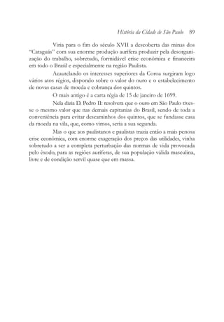 Viria para o fim do século XVII a descoberta das minas dos
“Cataguás” com sua enorme produção aurífera produzir pela desorgani-
zação do trabalho, sobretudo, formidável crise econômica e financeira
em todo o Brasil e especialmente na região Paulista.
Acautelando os interesses superiores da Coroa surgiram logo
vários atos régios, dispondo sobre o valor do ouro e o estabelecimento
de novas casas de moeda e cobrança dos quintos.
O mais antigo é a carta régia de 15 de janeiro de 1699.
Nela dizia D. Pedro II: resolvera que o ouro em São Paulo tives-
se o mesmo valor que nas demais capitanias do Brasil, sendo de toda a
conveniência para evitar descaminhos dos quintos, que se fundasse casa
da moeda na vila, que, como vimos, seria a sua segunda.
Mas o que aos paulistanos e paulistas trazia então a mais penosa
crise econômica, com enorme exageração dos preços das utilidades, vinha
sobretudo a ser a completa perturbação das normas de vida provocada
pelo êxodo, para as regiões auríferas, de sua população válida masculina,
livre e de condição servil quase que em massa.
História da Cidade de São Paulo 89
 