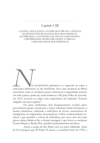 . . . . . . . . . . . . . . . . . . . . . . . . .
Capítulo VIII
A JUSTIÇA. MAUS JUÍZES. O COFRE DOS ÓRFÃOS. A POLÍCIA.
MANIFESTAÇÕES RELIGIOSAS. RECURSOS MÉDICOS.
AS EPIDEMIAS. A ECONOMIA PAULISTANA SEISCENTISTA.
A PROPRIEDADE IMOBILIÁRIA RURAL E URBANA.
O REGIME SERVIL DOS INDÍGENAS
NAS SOCIEDADES primitivas é a repressão ao crime a
cada passo defeituoso, se não ineficiente. Era o que acontecia no Brasil
seiscentista onde os ouvidores-gerais verberavam a impunidade reinante
em toda a parte a ponto de, como lembrava o Dr. João Velho de Azevedo,
em 1653, servirem os cargos mais importantes da Capitania “homens
culpados em casos capitais”.
Os juízes sindicantes, aliás freqüentemente ouvidos pelos
governadores-gerais, mostravam a maior tolerância dando livramento a
muitos criminosos, sobretudo a indivíduos de posses, merecedores de
indulgências de magistrados inescrupulosos. Outra condescendência in-
crível: a que permitia a soltura de indivíduos, por vezes réus dos mais
graves crimes, dando-se-lhe a vila por menagem o que levava os ouvidores
Castelo Branco e Rocha Pita a proibir terminantemente tal abuso.
Assim a justiça de São Paulo vivia na maior balbúrdia. Artur
de Sá conseguiu que D. Pedro II criasse a ouvidoria local em 1700, a
 