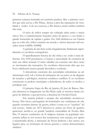 primeira comarca instituída em território paulista. Mas o primeiro ouvi-
dor que nela serviu, o Dr. Peleja, deixou a pior das reputações de vena-
lidade e avidez. A do seu sucessor, o Dr. Saraiva, muito melhor também
não seria.
O juízo de órfãos sempre tão cobiçado tinha então o maior
relevo. Era o estabelecimento bancário único da época e o seu titular o
grande fornecedor de capitais a ganho. Em 1664 declarava-se em Câmara
que no cofre dos órfãos existiam em moeda e valores dezesseis mil cru-
zados (entre 6:400$ e 8:000$)
A gerência de tais bens corria irregularmente declaravam repeti-
damente os ouvidores corregedores.
O aparelhamento forense da vila vinha a ser então o mais de-
ficiente. Em 1678 proclamava a Câmara a necessidade de existência de
mais um ofício notarial. O único tabelião em exercício não dava vazão
ao movimento das transações. Os ouvidores observavam aliás que nos
livros tabelionais reinava grande desordem e confusão.
A intromissão constante das autoridades eclesiásticas na ad-
ministração civil, sob a forma de intimações do seu juízo ou da alegação
de isenções e privilégios, motivava contínuos conflitos. E os ouvidores
concitavam os poderes municipais a defenderem, de todos os modos, a
jurisdição real.
O primeiro bispo do Rio de Janeiro, D. José de Barros Alar-
cão, demorou-se longamente em São Paulo onde se mostrou muito exi-
gente de dinheiro o que provocou a denúncia do Ouvidor-Geral.
Em matéria policial a atuação das autoridades mostrava-se
frouxa. Não havia a perseguição de homiziados nas vizinhanças da vila,
quando ocorriam alarmes de guerra, rebate à costa ou as “ocasiões” do
real serviço. Ainda em 1673 decretou-se anistia em favor de quantos
quisessem arrolar-se na grande bandeira esmeraldina de Fernão Dias
Pais. O intenso sentimento de fé religiosa reinante na população seis-
centista reflete-se nos termos dos testamentos, sem exceção, nos apelos
à misericórdia divina, à interseção de Nossa Senhora e dos santos, nos
legados pios, ou instituição de missas perenes e outras demonstrações
similares.
92 Affonso de E. Taunay
 