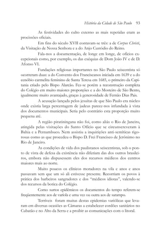 As festividades do culto externo as mais repetidas eram as
procissões oficiais.
Em fins do século XVII contavam-se três: a de Corpus Christi,
da Visitação de Nossa Senhora e a do Anjo Custódio do Reino.
Fala-nos a documentação, de longe em longe, de ofícios ex-
cepcionais como, por exemplo, os das exéquias de Dom João IV e de D.
Afonso VI.
Fundações religiosas importantes no São Paulo seiscentista só
ocorreram duas: a do Convento dos Franciscanos iniciada em 1639 e a do
cenóbio carmelita feminino de Santa Teresa em 1685, o primeiro da Capi-
tania criado pelo Bispo Alarcão. Fez-se porém a reconstrução completa
do Colégio em muito maiores proporções e a do Mosteiro de São Bento,
igualmente muito avantajado, graças à generosidade de Fernão Dias Pais.
A acusação lançada pelos jesuítas de que São Paulo era núcleo
onde existia larga percentagem de judeus parece-nos infundada à vista
dos documentos municipais. Seria pelo contrário esta proporção muito
pequena até.
A região piratiningana não foi, como aliás o Rio de Janeiro,
atingida pelas visitações do Santo Ofício que se circunscreveram à
Bahia e a Pernambuco. Nem assistiu a inquirições anti-semíticas rigo-
rosas como as que procedeu o Bispo D. Frei Francisco de Jerônimo no
Rio de Janeiro.
As condições de vida dos paulistanos seiscentistas, sob o pon-
to de vista de defesa da existência não diferiam das dos outros brasilei-
ros, embora não dispusessem eles dos recursos médicos dos centros
maiores mais ao norte.
Muito poucos os clínicos moradores na vila e anos e anos
passavam sem que um só ali estivesse presente. Recorriam os povos à
prática dos barbeiros sangradores e dos “médicos idiotas”, valendo-se
dos recursos da botica do Colégio.
Como surtos epidêmicos os documentos do tempo referem-se
freqüentemente aos de varíola e uma vez ou outra aos de sarampo.
Terríveis foram muitas destas epidemias variólicas que leva-
ram em diversas ocasiões as Câmaras a estabelecer cordões sanitários no
Cubatão e no Alto da Serra e a proibir as comunicações com o litoral.
História da Cidade de São Paulo 93
 
