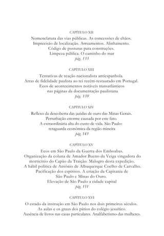 CAPÍTULO XII
Nomenclatura das vias públicas. As concessões de chãos.
Imprecisão de localização. Arruamentos. Alinhamento.
Código de posturas para construções.
Limpeza pública. O caminho do mar
pág. 133
CAPÍTULO XIII
Tentativas de reação nacionalista antiespanhola.
Arras de fidelidade paulista ao rei recém-restaurado em Portugal.
Ecos de acontecimentos notáveis transatlânticos
nas páginas da documentação paulistana
pág. 139
CAPÍTULO XIV
Reflexo da descoberta das jazidas de ouro das Minas Gerais.
Perturbação enorme causada por este fato.
A extraordinária alta do custo de vida. São Paulo:
retaguarda econômica da região mineira
pág. 143
CAPÍTULO XV
Ecos em São Paulo da Guerra dos Emboabas.
Organização da coluna de Amador Bueno da Veiga vingadora do
morticínio do Capão da Traição. Malogro desta expedição.
A hábil política de Antônio de Albuquerque Coelho de Carvalho.
Pacificação dos espíritos. A criação da Capitania de
São Paulo e Minas do Ouro.
Elevação de São Paulo a cidade capital
pág. 151
CAPÍTULO XVI
O estado da instrução em São Paulo nos dois primeiros séculos.
As aulas e os graus dos pátios do colégio jesuítico.
Ausência de livros nas casas particulares. Analfabetismo das mulheres.
 