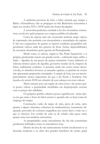 A epidemia pavorosa da bicha, a febre amarela que atingiu a
Bahia e Pernambuco, não se propagou ao Sul. Referência seiscentista à
lepra nos séculos XVI e XVII ainda não foram divulgadas.
A economia paulistana estudada à luz dos inventários seiscen-
tistas revela-nos quão pequena era a riqueza pública do planalto.
Como de esperar nele não ocorrendo nenhum artigo valioso
de exportação não permitia esta circunstância a acumulação de capitais.
E não nos esqueçamos de quanto as ásperas condições geográficas não
permitiam vultosa saída dos gêneros de Serra Acima, impossibilitados
de escoarem abundantes pelas agruras da Paranapiacaba.
Ilhada como se achava, supria-se São Paulo largamente a si
própria, produzindo cereais em grande escala – sobretudo trigo, milho e
feijão – algodão, lã, um pouco de açúcar, marmelos. Como indústria só
oferecia rústicos panos de algodão, grosseiros tecidos de lã, chapéus de
feltro, rudimentar cerâmica. A pecuária ainda não estava muito desen-
volvida, os rebanhos bovinos, as manadas eqüinas, os plantéis de ovinos
não apresentam proporções avantajadas. A criação de bois, esta era incom-
paravelmente menos importante do que a do Norte e Nordeste. Em
meados do século XVII um rebanho de cem cabeças era coisa vultosa.
Muito natural, pois, em região de tanta terra e tão pouca gen-
te pouco valesse a propriedade imobiliária em desproporção enorme
com os preços das utilidades.
Os próprios prédios urbanos pouco significavam numa épo-
ca em que eram o fruto do labor escravo e quando não se fazia conta do
emprego do tempo.
Construções rudes de taipas de mão, pisos de terra, salvo
quanto a alguns cômodos, cobertura de madeiramento, toscamente fal-
quejado, provindo de essências magníficas por assim dizer a mão era o
que se oferecia. Um vestido de seda ou de veludo valia quase tanto
quanto uma casa mediana seiscentista.
As propriedades rurais circundantes da vila não constituíam
geralmente latifúndios como os entendemos hoje.
Dentro da área de raio relativamente restrito localizavam-se as
fazendas modestas e os sítios dos grandes batedores do sertão, quiçá
História da Cidade de São Paulo 95
 