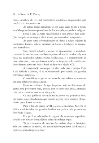 numa superfície de três mil quilômetros quadrados, enquadrados pela
matéria e o campo deserto.
Às aldeias índias atribuíram os reis largas áreas pouco a pouco
invadidas pelos brancos apossadores da desprotegida propriedade indígena.
Sobre a valia da terra predominava a casa grande. Nas avalia-
ções dos primeiros tempos não é a terra por assim dizer computada.
Às casas rurais acompanhavam as olarias e toscas oficinas de
carpintaria, ferraria, selaria, sapataria. A fiação e tecelagem se reserva-
vam às mulheres.
Nos prédios urbanos escassos se apresentavam o mobiliário
constante de toscos catres e tamboretes, raras cadeiras de estados e algumas
rasas, mal ajambrados bufetes e vastas e rudes arcas. E o aparelhamento da
casa vinha a ser o mais sumário em matéria de louça, trem de cozinha, ser-
viços de mesa como em todo o Brasil se dava até o século XIX.
A centripetação do tempo era, aliás, toda para o campo. Vivia
a vila fechada e deserta, só se movimentando por ocasião das grandes
solenidades religiosas.
O mobiliário, o apetrechamento da casa urbana mostrava-se
em geral inferior ao da casa rural.
Entre os sofismas de que lançavam mão os detentores do
gentio, livre por ordem régia, criou-se com o correr dos anos, a distinção
entre os serviços forros e os de obrigação.
Os atos jurídicos não mais falam, como nos primeiros anos,
em negros do gentio da terra, que passam a gente forra, serviços obriga-
tórios, peças forras serviçais.
Para o fim do século XVII, a coisa se modifica. Surgem os
índios administrados dos grandes landlords aos quais a cada passo se re-
fere Pedro Taques.
É a perfeita adaptação do regime da encomienda espanhola,
tratado com a maior benevolência pelas autoridades régias.
“Sem o interesse do serviço dos índios, alega o linhagista,
aliás com carradas de razões, não teriam feito os paulistas tão dilatadas e
pasmosas jornadas pelo sertão.”
96 Affonso de E. Taunay
 