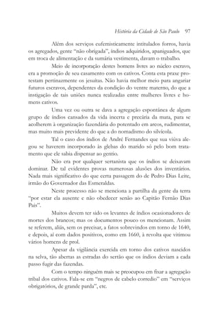 Além dos serviços eufemisticamente intitulados forros, havia
os agregados, gente “não obrigada”, índios adquiridos, apaniguados, que
em troca de alimentação e da sumária vestimenta, davam o trabalho.
Meio de incorporação destes homens livres ao núcleo escravo,
era a promoção de seu casamento com os cativos. Conta esta praxe pro-
testam pertinazmente os jesuítas. Não havia melhor meio para angariar
futuros escravos, dependentes da condição do ventre materno, do que a
instigação de tais uniões nunca realizadas entre mulheres livres e ho-
mens cativos.
Uma vez ou outra se dava a agregação espontânea de algum
grupo de índios cansados da vida incerta e precária da mata, para se
acolherem à organização fazendária do potentado em arcos, rudimentar,
mas muito mais previdente do que a do nomadismo do silvícola.
Tal o caso dos índios de André Fernandes que sua viúva ale-
gou se haverem incorporado às glebas do marido só pelo bom trata-
mento que ele sabia dispensar ao gentio.
Não era por qualquer sertanista que os índios se deixavam
dominar. De tal evidentes provas numerosas alusões dos inventários.
Nada mais significativo do que certa passagem do de Pedro Dias Leite,
irmão do Governador das Esmeraldas.
Neste processo não se menciona a partilha da gente da terra
“por estar ela ausente e não obedecer senão ao Capitão Fernão Dias
Pais”.
Muitos devem ter sido os levantes de índios ocasionadores de
mortes dos brancos; mas os documentos pouco os mencionam. Assim
se referem, aliás, sem os precisar, a fatos sobrevindos em torno de 1640,
e depois, aí com dados positivos, como em 1660, à revolta que vitimou
vários homens de prol.
Apesar da vigilância exercida em torno dos cativos nascidos
na selva, tão abertas as estradas do sertão que os índios deviam a cada
passo fugir das fazendas.
Com o tempo ninguém mais se preocupou em fixar a agregação
tribal dos cativos. Fala-se em “negros de cabelo corredio” em “serviços
obrigatórios, de grande parda”, etc.
História da Cidade de São Paulo 97
 