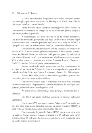 Há aliás cruzamentos freqüentes entre estes selvagens como,
por exemplo, quando o inventário de Henrique da Cunha nos fala de
pés largos casados com temininós.
Entre diversas tribos ocorriam inextinguíveis ódios. Assim, os
documentos se referem ao perigo de se acomodarem juntos carijós e
pés largos, carijós e guaianás.
A escravização do índio mostra-se de tal forma imperiosa,
que não há inventário, por pobre que seja, onde se não arrolem peças
representantes do “remédio principal que nesta terra tem os órfãos”; a
“propriedade mais proveitosa nesta terra”, e outras fórmulas deste jaez.
O número de administradores avulta à medida do avanço do
século XVII. A curva do seu gráfico acompanha a da expansão bandei-
rante. Se Manuel Preto, por volta de 1630, possuía perto de mil cativos
em Nossa Senhora do Ó, este número era absolutamente excepcional.
Vários dos maiores bandeirantes como Antônio Raposo Tavares e
André Fernandes deixaram pequenas escravaturas.
Para os meados do século apareceram espólios com centenas de
serviços. O de Antônio Pedroso de Barros acusa quinhentas peças. O ir-
mão de Antônio, Pedro Vaz Guaçu, domina um rebanho de 1.200 cabeças.
Fernão Dias Pais, antes da insensata e grandiosa jornada es-
meraldina, deveria contar vários milhares.
O número de arcos para o potentado não constituía somente
motivo de opulência. Representava também elemento de prestígio e se-
gurança, sobretudo nos anos de guerra civil.
Às escravaturas dizimavam, a cada passo, as moléstias dos ci-
vilizados.
Em 1654 tremenda epidemia dizimou os míseros rebanhos
vermelhos.
No século XVI um moço tamoio “dos novos” se avalia em
seis mil réis; uma moça, também tamoia, em doze cruzados (4$800) e
uma velha da mesma nação cota-se por cinco mil réis.
No inventário de João do Prado (1596) inscreve-se uma série
de valores. Roque, escravo tamoio, se merca por 16 mil réis, uma carijó
solteira atinge 15 mil réis e Leonor, negra da terra, com cinqüenta anos
de idade, apenas alcança nove.
98 Affonso de E. Taunay
 