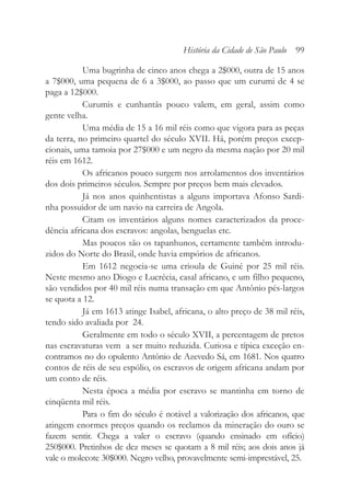 Uma bugrinha de cinco anos chega a 2$000, outra de 15 anos
a 7$000, uma pequena de 6 a 3$000, ao passo que um curumi de 4 se
paga a 12$000.
Curumis e cunhantãs pouco valem, em geral, assim como
gente velha.
Uma média de 15 a 16 mil réis como que vigora para as peças
da terra, no primeiro quartel do século XVII. Há, porém preços excep-
cionais, uma tamoia por 27$000 e um negro da mesma nação por 20 mil
réis em 1612.
Os africanos pouco surgem nos arrolamentos dos inventários
dos dois primeiros séculos. Sempre por preços bem mais elevados.
Já nos anos quinhentistas a alguns importava Afonso Sardi-
nha possuidor de um navio na carreira de Angola.
Citam os inventários alguns nomes caracterizados da proce-
dência africana dos escravos: angolas, benguelas etc.
Mas poucos são os tapanhunos, certamente também introdu-
zidos do Norte do Brasil, onde havia empórios de africanos.
Em 1612 negocia-se uma crioula de Guiné por 25 mil réis.
Neste mesmo ano Diogo e Lucrécia, casal africano, e um filho pequeno,
são vendidos por 40 mil réis numa transação em que Antônio pés-largos
se quota a 12.
Já em 1613 atinge Isabel, africana, o alto preço de 38 mil réis,
tendo sido avaliada por 24.
Geralmente em todo o século XVII, a percentagem de pretos
nas escravaturas vem a ser muito reduzida. Curiosa e típica exceção en-
contramos no do opulento Antônio de Azevedo Sá, em 1681. Nos quatro
contos de réis de seu espólio, os escravos de origem africana andam por
um conto de réis.
Nesta época a média por escravo se mantinha em torno de
cinqüenta mil réis.
Para o fim do século é notável a valorização dos africanos, que
atingem enormes preços quando os reclamos da mineração do ouro se
fazem sentir. Chega a valer o escravo (quando ensinado em ofício)
250$000. Pretinhos de dez meses se quotam a 8 mil réis; aos dois anos já
vale o molecote 30$000. Negro velho, provavelmente semi-imprestável, 25.
História da Cidade de São Paulo 99
 