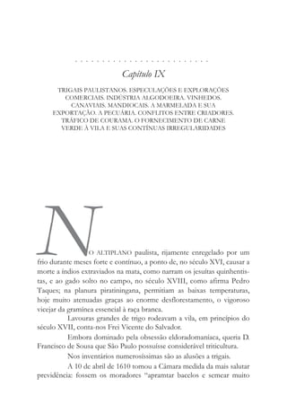 . . . . . . . . . . . . . . . . . . . . . . . . .
Capítulo IX
TRIGAIS PAULISTANOS. ESPECULAÇÕES E EXPLORAÇÕES
COMERCIAIS. INDÚSTRIA ALGODOEIRA. VINHEDOS.
CANAVIAIS. MANDIOCAIS. A MARMELADA E SUA
EXPORTAÇÃO. A PECUÁRIA. CONFLITOS ENTRE CRIADORES.
TRÁFICO DE COURAMA. O FORNECIMENTO DE CARNE
VERDE À VILA E SUAS CONTÍNUAS IRREGULARIDADES
NO ALTIPLANO paulista, rijamente enregelado por um
frio durante meses forte e contínuo, a ponto de, no século XVI, causar a
morte a índios extraviados na mata, como narram os jesuítas quinhentis-
tas, e ao gado solto no campo, no século XVIII, como afirma Pedro
Taques; na planura piratiningana, permitiam as baixas temperaturas,
hoje muito atenuadas graças ao enorme desflorestamento, o vigoroso
vicejar da gramínea essencial à raça branca.
Lavouras grandes de trigo rodeavam a vila, em princípios do
século XVII, conta-nos Frei Vicente do Salvador.
Embora dominado pela obsessão eldoradomaníaca, queria D.
Francisco de Sousa que São Paulo possuísse considerável triticultura.
Nos inventários numerosíssimas são as alusões a trigais.
A 10 de abril de 1610 tomou a Câmara medida da mais salutar
previdência: fossem os moradores “apramtar bacelos e semear muito
 