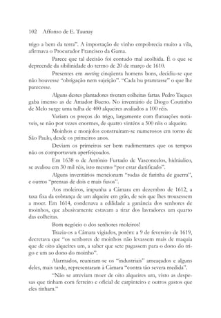 trigo a bem da terra”. A importação de vinho empobrecia muito a vila,
afirmava o Procurador Francisco da Gama.
Parece que tal decisão foi contudo mal acolhida. É o que se
depreende da sibilinidade do termo de 20 de março de 1610.
Presentes em meeting cinqüenta homens bons, decidiu-se que
não houvesse “obrigação nem sujeição”. “Cada hu pramtasse” o que lhe
parecesse.
Alguns destes plantadores tiveram colheitas fartas. Pedro Taques
gaba imenso as de Amador Bueno. No inventário de Diogo Coutinho
de Melo surge uma tulha de 400 alqueires avaliados a 100 réis.
Variam os preços do trigo, largamente com flutuações notá-
veis, se não por vezes enormes, de quatro vinténs a 500 réis o alqueire.
Moinhos e monjolos construíram-se numerosos em torno de
São Paulo, desde os primeiros anos.
Deviam os primeiros ser bem rudimentares que os tempos
não os comportavam aperfeiçoados.
Em 1638 o de Antônio Furtado de Vasconcelos, hidráulico,
se avaliou em 30 mil réis, isto mesmo “por estar danificado”.
Alguns inventários mencionam “rodas de farinha de guerra”,
e outros “prensas de dois e mais fusos”.
Aos moleiros, impunha a Câmara em dezembro de 1612, a
taxa fixa da cobrança de um alqueire em grão, de seis que lhes trouxessem
a moer. Em 1614, condenava a edilidade a ganância dos senhores de
moinhos, que abusivamente estavam a tirar dos lavradores um quarto
das colheitas.
Bom negócio o dos senhores moleiros!
Trazia-os a Câmara vigiados, porém: a 9 de fevereiro de 1619,
decretava que “os senhores de moinhos não levassem mais de maquia
que de oito alqueires um, a saber que sete pagassem para o dono do tri-
go e um ao dono do moinho”.
Alarmados, reuniram-se os “industriais” ameaçados e alguns
deles, mais tarde, representaram à Câmara “contra tão severa medida”.
“Não se atreviam moer de oito alqueires um, visto as despe-
sas que tinham com ferreiro e oficial de carpinteiro e outros gastos que
eles tinham.”
102 Affonso de E. Taunay
 