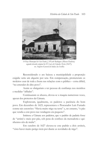 Reconsiderado o ato baixou a municipalidade a proporção
exigida: seria um alqueire por sete. Em compensação, prometeram os
moleiros usar de toda a lisura nas relações com o público – coisa difícil,
“no entender do dito povo”.
Assim se obrigariam a ter pessoas de confiança nos moinhos
e medidas “afiladas”.
Continuaram os abusos, elevou-se a maquia numerosas vezes,
apesar dos protestos da Câmara.
Exploravam, igualmente, os padeiros a paciência do bom
povo. Em dezembro de 1623, representava o Procurador Luís Furtado
contra tais extorsões: “Havia muito trigo na terra” e, no entanto, “o pão
que vendia a este povo nas vendagens era pequeno”.
Intimou a Câmara aos padeiros, que o padrão de padaria fosse
de “arrátel e meio por pão, sob pena de confisco da mercadoria e qui-
nhentos réis de multa”.
Em outubro de 1627 elevava-se este padrão a dois arráteis,
“visto haver muito perigo irem por diante as novidades de trigo”.
História da Cidade de São Paulo 103
O Paço Municipal de São Paulo, J. Wasth Rodrigues (Museu Paulista)
segundo desenho original de D. Luís de Céspedes Xeria (1627),
no Arquivo General de Indias em Sevilha
 