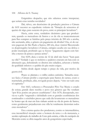 Enigmático despacho, que não sabemos como interpretar;
que seriam estas temidas novidades?
Daí, talvez, um decréscimo de produção; precisou a Câmara
de 1631 recorrer ao expediente violento da “fintação de seiscentos al-
queires de trigo, para sustento do povo, entre os principais lavradores”.
Havia, entre estes, verdadeiro desânimo: para que produzi-
rem, quando os mercadores de Santos e os da vila se mancomunavam
para lhes comprar as farinhas pelo preço irrisório de 200 réis a arroba,
não aceitando, aliás, o gênero em pagamento de dívidas? Ora, só de car-
reto pagavam de São Paulo a Santos, 240 réis, doze vinténs! Recorrendo
os desprotegidos lavradores à Câmara, enérgico acudiu em sua defesa o
poder municipal, proibindo que se fizesse “pagamento algum com fari-
nha a menos de pataca e pataca acima”.
Em 1659, dizia o termo de 12 de abril não haver “hum pam
na villa”! Verdade é que os moleiros e padeiros estavam em luta com os
almotacéis que, defendendo os direitos dos cidadãos, achavam a farinha
de qualidade inferior e o padrão do pão muito exíguo.
Subira desde algum tempo o preço da vida, por motivo da
guerra civil.
Pouco se plantara e o milho andava caríssimo. Tamanha escas-
sez fazia a Câmara proibir a exportação para Santos de carnes, couro e
marmelada, proibição, aliás, revogada pouco depois, “visto ser tudo uma
só capitania.”
Em 1663, verberava o Procurador Pêro Vaz Muniz o estado
de coisas; grande dano recebia o povo nos gêneros que lhe vendiam
“por lh’as porém em prezos ezurbitantes”. Em 1670, desesperado, mo-
via-se o pólo “enganado e defraldado com as grandes ezurbitâncias dos
continuados e esisebidos presos que cada dia levantavam os mercadores
he homes que de mar em fora vinham assistir na vila do porto de Santos,
como geralmente prejudicavam esta villa he totalmente destroíam todos
estes moradores” .
Era a eterna queixa dos produtores, contra os intermediários,
essa inconciliável situação entre o homem da terra e o da mercancia, a
secular exploração do trabalho de Ceres pela astúcia, a falta de escrúpulo de
Mercúrio como se diria naqueles anos de gongorismo espevitado.
104 Affonso de E. Taunay
 