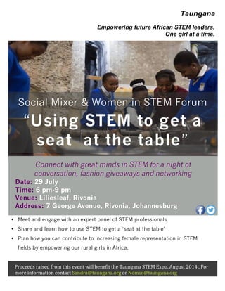• Meet and engage with an expert panel of STEM professionals
• Share and learn how to use STEM to get a ‘seat at the table’
• Plan how you can contribute to increasing female representation in STEM
fields by empowering our rural girls in Africa.
Proceeds	
  raised	
  from	
  this	
  event	
  will	
  benefit	
  the	
  Taungana	
  STEM	
  Expo,	
  August	
  2014	
  .	
  For	
  
more	
  information	
  contact	
  Sandra@taungana.org	
  or	
  Nomso@taungana.org
Connect with great minds in STEM for a night of
conversation, fashion giveaways and networking
Date: 29 July
Time: 6 pm-9 pm
Venue: Liliesleaf, Rivonia
Address: 7 George Avenue, Rivonia, Johannesburg
Social Mixer & Women in STEM Forum
“Using STEM to get a
seat at the table”
Empowering future African STEM leaders.
One girl at a time.
Taungana
 