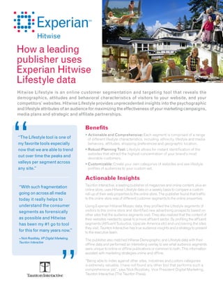 How a leading
publisher uses
Experian Hitwise
Lifestyle data
Hitwise Lifestyle is an online customer segmentation and targeting tool that reveals the
demographics, attitudes and behavioral characteristics of visitors to your website, and your
competitors’ websites. Hitwise Lifestyle provides unprecedented insights into the psychographic
and lifestyle attributes of an audience for maximizing the effectiveness of your marketing campaigns,
media plans and strategic and affiliate partnerships.


                                          Benefits
                                          • Actionable and Comprehensive: Each segment is comprised of a range
“The Lifestyle tool is one of               of different lifestyle characteristics, including: ethnicity, lifestyle and media
my favorite tools especially                behaviors, attitudes, shopping preferences and geographic location.
now that we are able to trend             • Robust Planning Tool: Lifestyle allows for instant identification of the
                                            websites that attract the highest concentration of your brand’s most
out over time the peaks and                 desirable customers.
valleys per segment across                • Customizable: Create your own categories of websites and see lifestyle
any site.”                                  profiles of audiences to your custom set.

                                          Actionable Insights
                                          Taunton Interactive, a leading publisher of magazines and online content, plus an
“With such fragmentation
                                          online store, uses Hitwise Lifestyle data on a weekly basis to compare a custom
going on across all media                 roll-up of their web properties to the online store. The publisher found that traffic
today it really helps to                  to the online store was of different customer segments to the online properties.

understand the consumer                   Using Experian Hitwise Mosaic data, they profiled the Lifestyle segments of
segments as forensically                  visitors to the online store and identified new advertising prospects based on
                                          other sites that the audience segments visit. They also realized that the content of
as possible and Hitwise                   their websites needed to speak to a more affluent sector. By profiling the affluent
has been my #1 go to tool                 segments (Affluent Suburbia, Upscale America etc) and uncovering the sites
                                          they visit, Taunton Interactive has true audience insights and a strategy to present
for this for many years now.”             to the executive team.
– Nick Rozdilsky, VP Digital Marketing,
                                          The publisher also matched Hitwise Demographic and Lifestyle data with their
Taunton Interactive
                                          offline data and performed an interesting overlay to see what audience segments
                                          were unique to online or offline publications or common to both. This information
                                          assisted with marketing strategies online and offline.

                                          “Being able to index against other sites, industries and custom categories
                                          is extremely valuable. I have not found any other tool that performs such a
                                          comprehensive job”, says Nick Rozdilsky, Vice President Digital Marketing,
                                          Taunton Interactive (The Taunton Press).
 