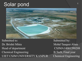Solar pond
Submitted to: Submitted by:
Dr. Brishti Mitra Mohd Tauqeer Alam
Head of department CSJMA14001390208
Chemical Engineering B.Tech, Final year
UIET CSJM UNIVERSITY KANPUR Chemical Engineering
1
 