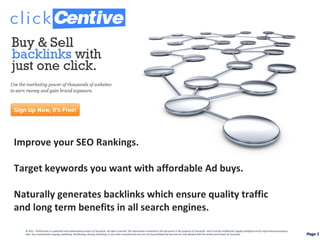 Improve your SEO Rankings.  Target keywords you want with affordable Ad buys. Naturally generates backlinks which ensure quality traffic  and long term benefits in all search engines. Page  Page  © 2011  ClickCentive is a patented and trademarked product of Taurad,llc. All rights reserved. The information contained in this document is the property of Taurad,llc. and is strictly confidential, legally privileged and for informational purposes only. Any unauthorized copying, publishing, distributing, sharing, disclosing, or any other unauthorized uses are strictly prohibited by law and are only allowed with the written permission of Taurad,llc. 