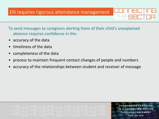 EN requires rigorous attendance management
To send messages to caregivers alerting them of their child’s unexplained
absence requires confidence in the:
• accuracy of the data
• timeliness of the data
• completeness of the data
• process to maintain frequent contact changes of people and numbers
• accuracy of the relationships between student and receiver of message
 